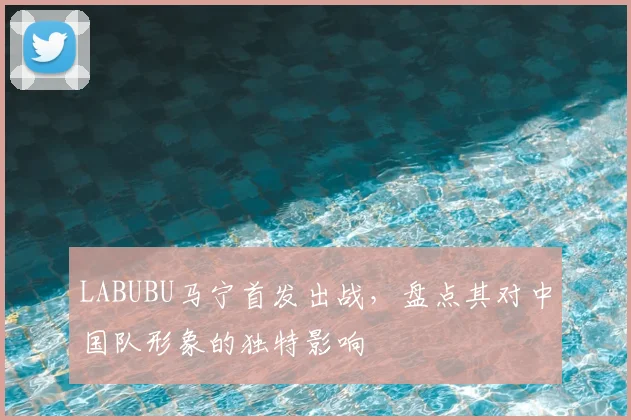 LABUBU马宁首发出战，盘点其对中国队形象的独特影响