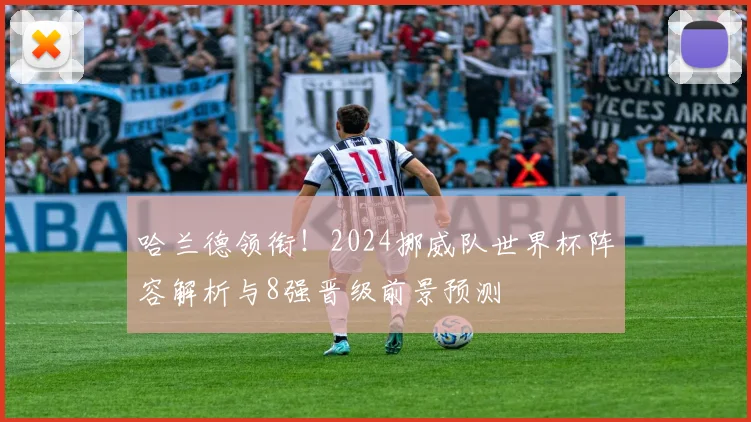哈兰德领衔!2024挪威队世界杯阵容解析与8强晋级前景预测