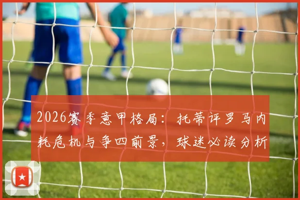 2026赛季意甲格局:托蒂评罗马内耗危机与争四前景,球迷必读分析