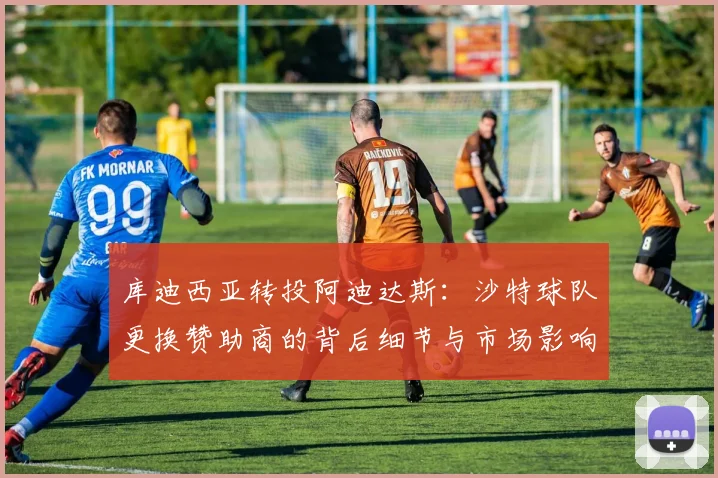 库迪西亚转投阿迪达斯：沙特球队更换赞助商的背后细节与市场影响分析