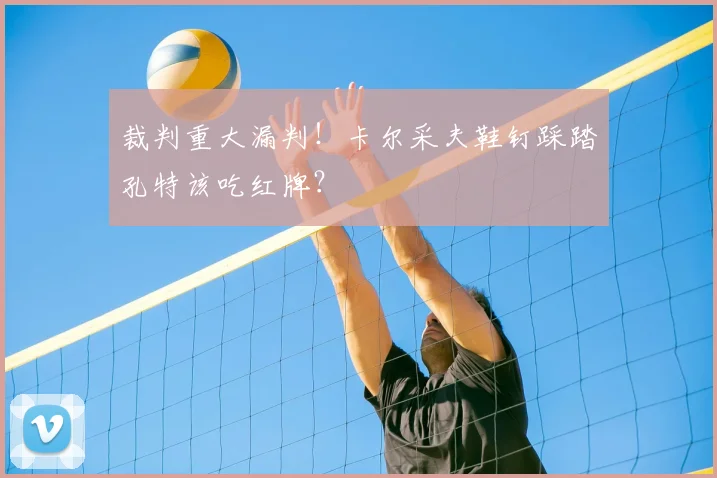 裁判重大漏判!卡尔采夫鞋钉踩踏孔特该吃红牌?