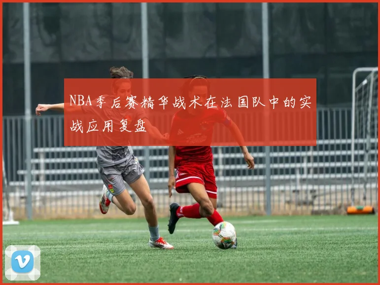 NBA季后赛精华战术在法国队中的实战应用复盘