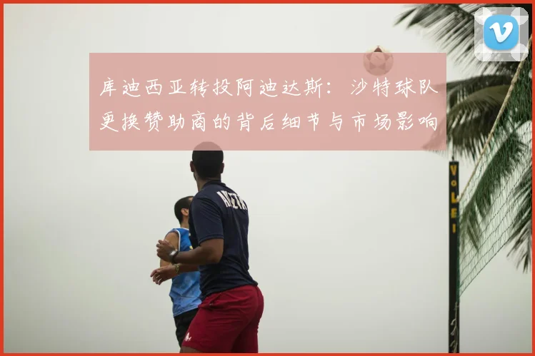 库迪西亚转投阿迪达斯：沙特球队更换赞助商的背后细节与市场影响分析