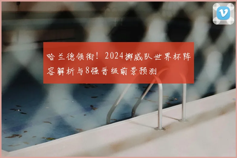 哈兰德领衔!2024挪威队世界杯阵容解析与8强晋级前景预测