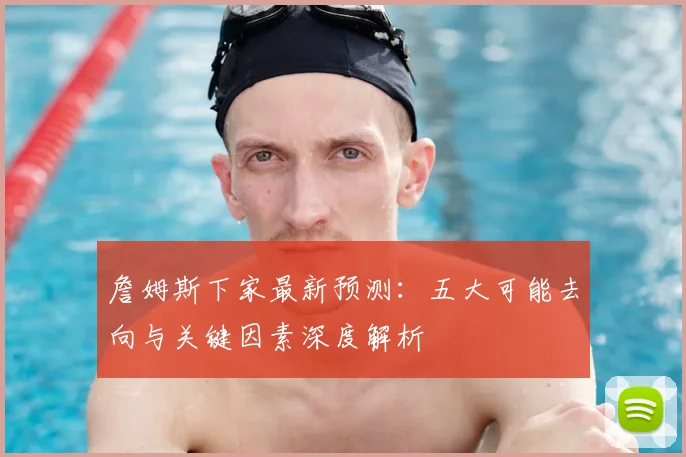 詹姆斯下家最新预测:五大可能去向与关键因素深度解析