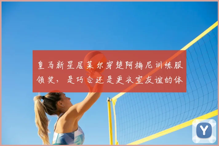皇马新星居莱尔穿楚阿梅尼训练服领奖，是巧合还是更衣室友谊的体现？深度解读背后故事