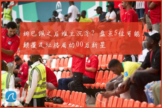 姆巴佩之后谁主沉浮？盘点5位可能颠覆足坛格局的00后新星