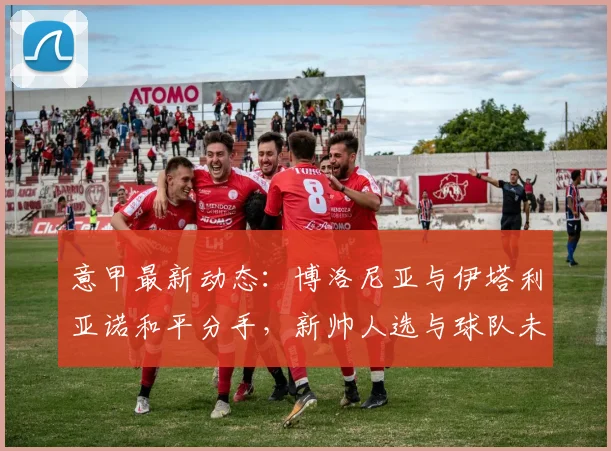 意甲最新动态:博洛尼亚与伊塔利亚诺和平分手,新帅人选与球队未来走向分析