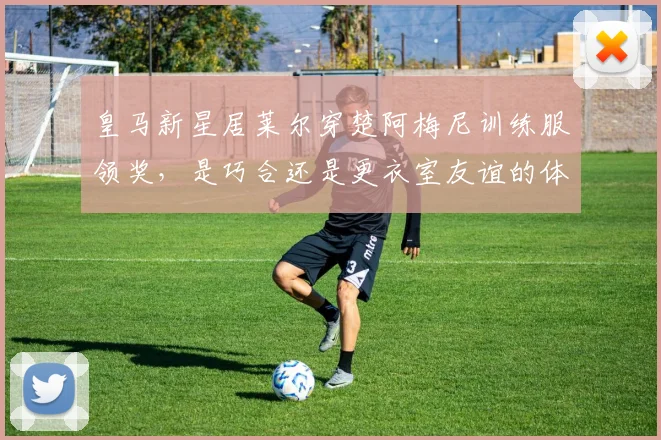 皇马新星居莱尔穿楚阿梅尼训练服领奖，是巧合还是更衣室友谊的体现？深度解读背后故事